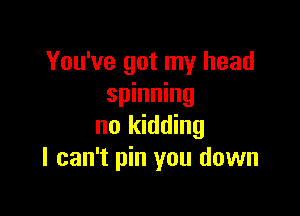 You've got my head
spinning

no kidding
I can't pin you down