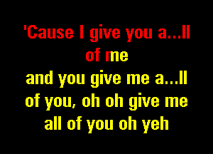 'Cause I give you a...
of me

and you give me a...ll
of you, oh oh give me
all of you oh yeh