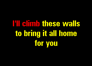 I'll climb these walls

to bring it all home
for you
