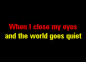 When I close my eyes

and the world goes quiet