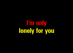 I'm only

lonely for you