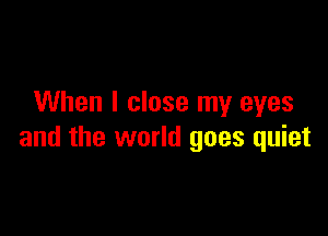 When I close my eyes

and the world goes quiet