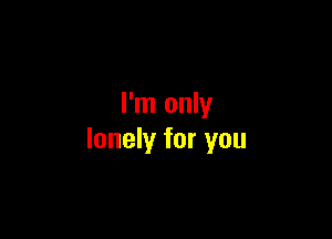 I'm only

lonely for you