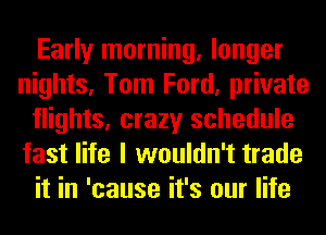 Early morning, longer
nights, Tom Ford, private
flights, crazy schedule
fast life I wouldn't trade
it in 'cause it's our life