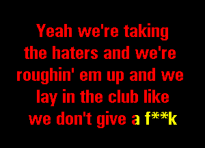 Yeah we're taking
the haters and we're
roughin' em up and we
lay in the club like
we don't give a femk