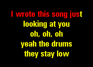 I wrote this song just
looking at you

oh,oh,oh
yeah the drums
they stay low