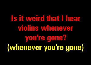 Is it weird that I hear
violins whenever

you're gone?
(whenever you're gone)