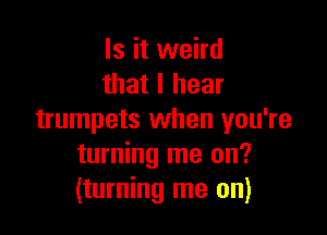 Is it weird
that I hear

trumpets when you're
turning me on?
(turning me on)