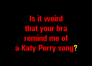 Is it weird
that your bra

remind me of
3 Katy Perry song?