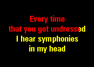 Every time
that you get undressed

I hear symphonies
in my head