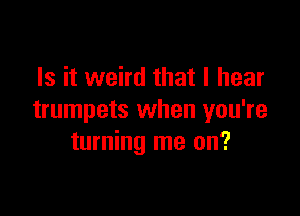 Is it weird that I hear

trumpets when you're
turning me on?