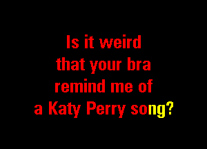 Is it weird
that your bra

remind me of
3 Katy Perry song?