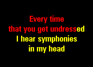 Every time
that you get undressed

I hear symphonies
in my head