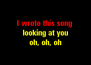 I wrote this song

looking at you
oh,oh,oh