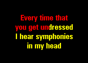 Every time that
you get undressed

I hear symphonies
in my head