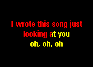 I wrote this song just

looking at you
oh,oh,oh