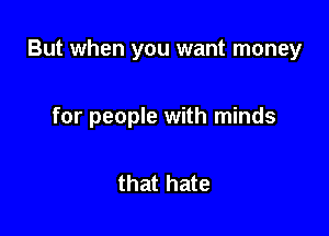But when you want money

for people with minds

that hate