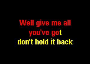 Well give me all

you've got
don't hold it back