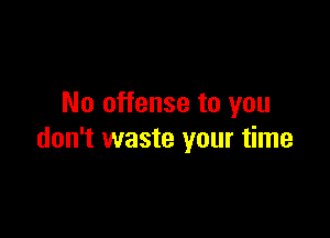 No offense to you

don't waste your time