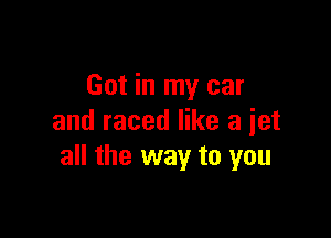 Got in my car

and raced like a jet
all the way to you