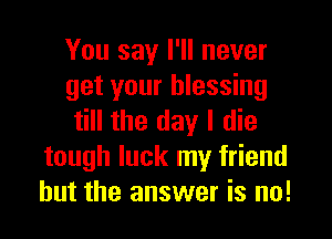 You say I'll never
get your blessing
till the day I die
tough luck my friend
but the answer is no!