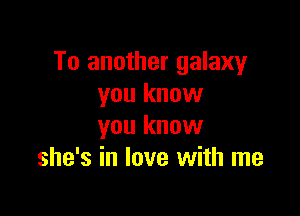 To another galaxy
you know

you know
she's in love with me