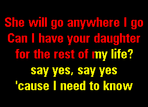 She will go anywhere I go
Can I have your daughter
for the rest of my life?
say yes, say yes
'cause I need to know