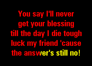 You say I'll never
get your blessing
till the day I die tough
luck my friend 'cause
the answer's still no!