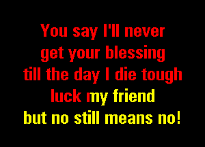 You say I'll never
get your blessing
till the day I die tough
luck my friend
but no still means no!