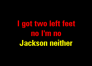 I got two left feet

no I'm no
Jackson neither