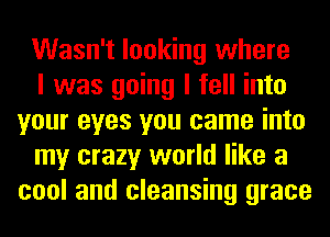 Wasn't looking where

I was going I fell into
your eyes you came into

my crazy world like a
cool and cleansing grace