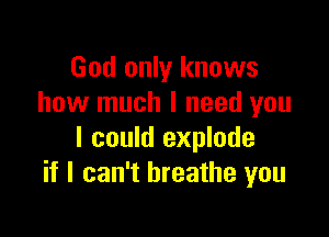 God only knows
how much I need you

I could explode
if I can't breathe you