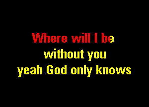 Where will I be

without you
yeah God only knows