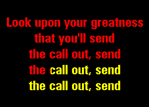 Look upon your greatness
that you'll send
the call out, send
the call out, send
the call out, send
