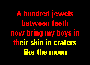 A hundred jewels
between teeth

now bring my boys in
their skin in craters
like the moon