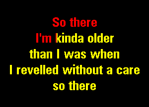 So there
I'm kinda older

than I was when
l revelled without a care
so there