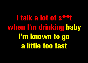 I talk a lot of smst
when I'm drinking baby

I'm known to go
a little too fast