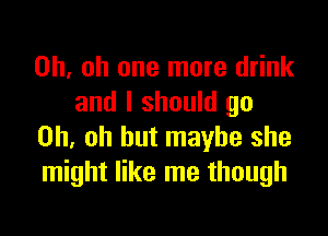 Oh. oh one more drink
and I should go

Oh, oh but maybe she
might like me though