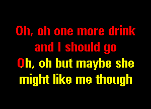 Oh. oh one more drink
and I should go

Oh, oh but maybe she
might like me though