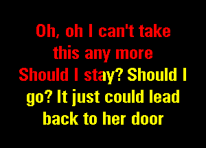 Oh. oh I can't take
this any more

Should I stay? Should I
go? It just could lead
back to her door