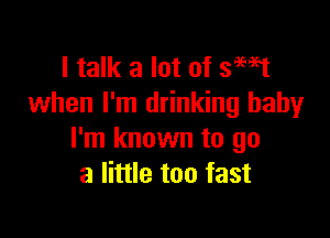 I talk a lot of smst
when I'm drinking baby

I'm known to go
a little too fast
