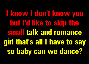 I know I don't know you
but I'd like to skip the
small talk and romance
girl that's all I have to say
so baby can we dance?