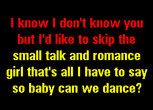 I know I don't know you
but I'd like to skip the
small talk and romance
girl that's all I have to say
so baby can we dance?