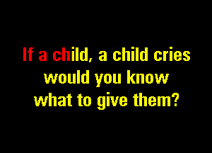 If a child, a child cries

would you know
what to give them?