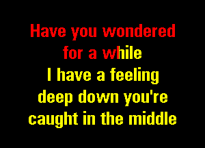 Have you wondered
for a while

I have a feeling
deep down you're
caught in the middle