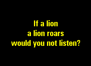 If a lion

3 lion roars
would you not listen?