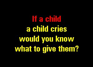 If a child
a child cries

would you know
what to give them?