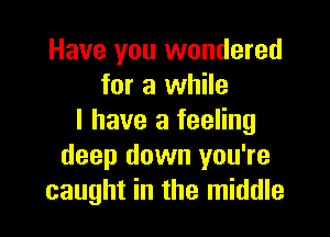 Have you wondered
for a while

I have a feeling
deep down you're
caught in the middle