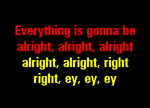 Everything is gonna be
alright, alright, alright
alright, alright, right
right, ey, ey, ey