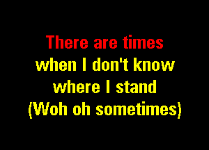 There are times
when I don't know

where I stand
(Woh oh sometimes)